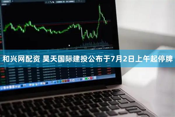 和兴网配资 昊天国际建投公布于7月2日上午起停牌