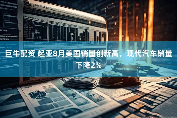 巨牛配资 起亚8月美国销量创新高，现代汽车销量下降2%